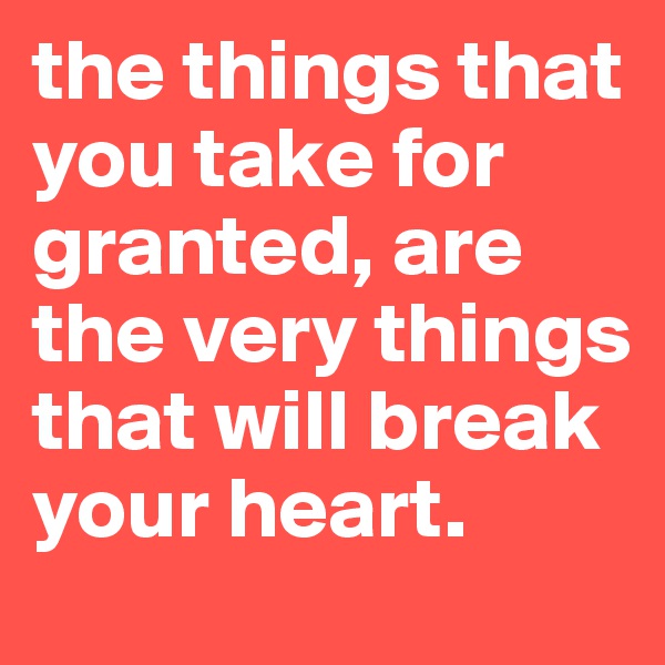 the things that you take for granted, are the very things that will break your heart.