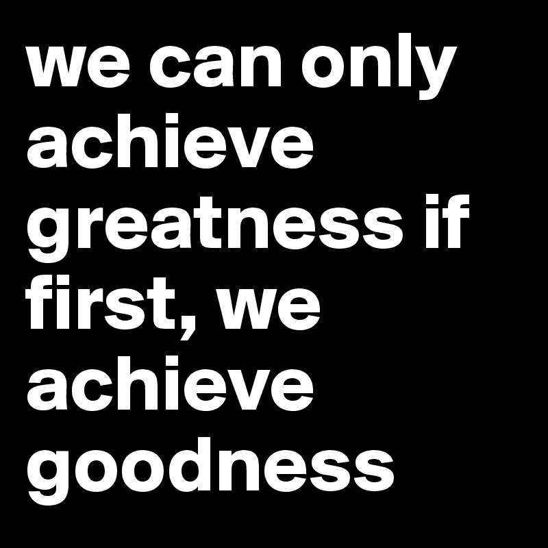 we can only achieve greatness if first, we achieve goodness