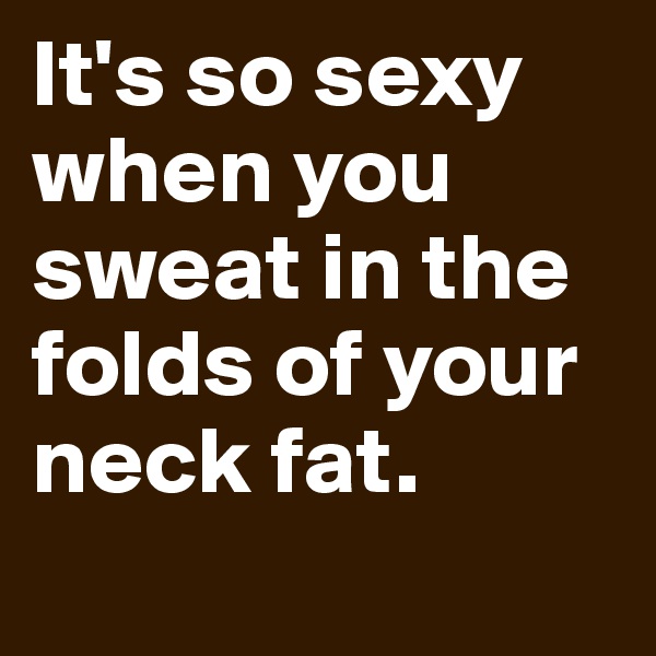 It's so sexy when you sweat in the folds of your neck fat.
