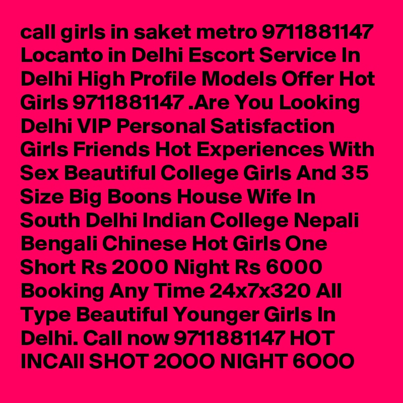 call girls in saket metro 9711881147 Locanto in Delhi Escort Service In Delhi High Profile Models Offer Hot Girls 9711881147 .Are You Looking Delhi VIP Personal Satisfaction Girls Friends Hot Experiences With Sex Beautiful College Girls And 35 Size Big Boons House Wife In South Delhi Indian College Nepali Bengali Chinese Hot Girls One Short Rs 2000 Night Rs 6000 Booking Any Time 24x7x320 All Type Beautiful Younger Girls In Delhi. Call now 9711881147 HOT INCAll SHOT 2OOO NIGHT 6OOO 