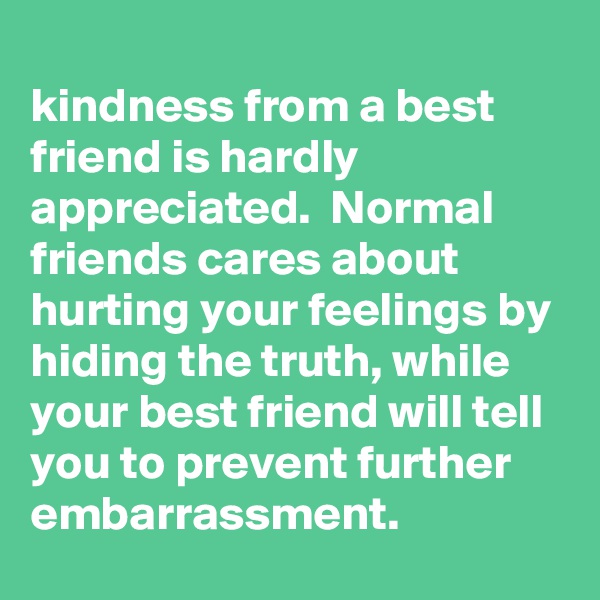 
kindness from a best friend is hardly appreciated.  Normal friends cares about hurting your feelings by hiding the truth, while your best friend will tell you to prevent further embarrassment.