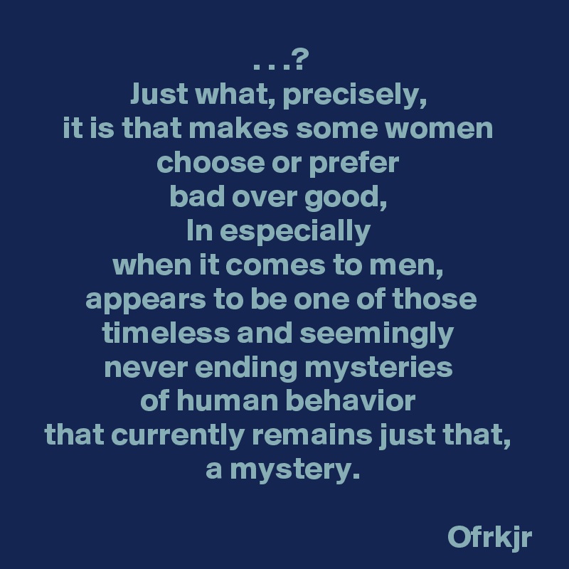 . . .?
Just what, precisely, 
it is that makes some women 
choose or prefer 
bad over good, 
In especially 
when it comes to men, 
appears to be one of those timeless and seemingly 
never ending mysteries 
of human behavior 
that currently remains just that, 
a mystery.
 
                                                                 Ofrkjr