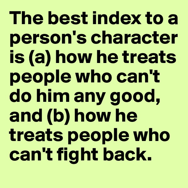 The best index to a person's character is (a) how he treats people who can't do him any good, and (b) how he treats people who can't fight back.