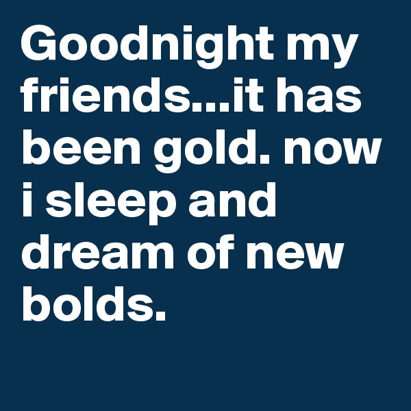 Goodnight my friends...it has been gold. now i sleep and dream of new bolds.
