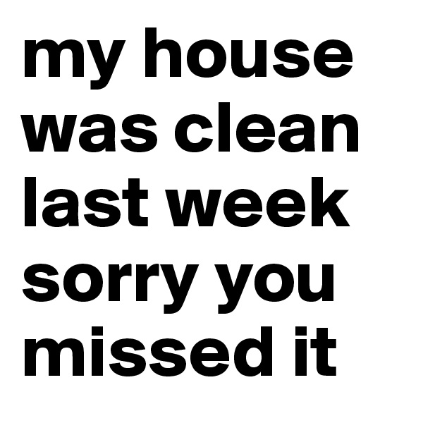 my house was clean last week 
sorry you missed it