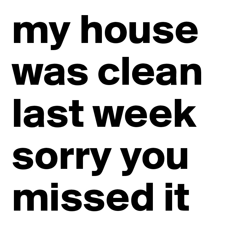 my house was clean last week 
sorry you missed it
