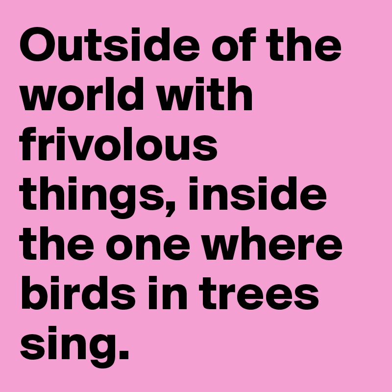 Outside of the world with frivolous things, inside the one where birds in trees sing.