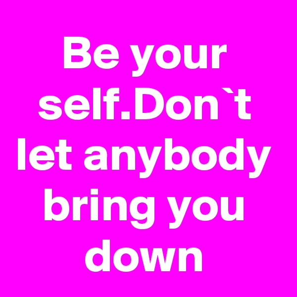 Be your self.Don`t let anybody bring you down