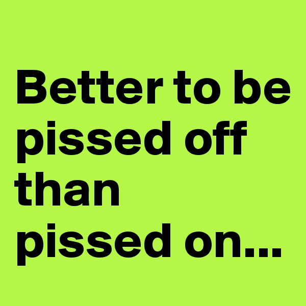 
Better to be 
pissed off 
than 
pissed on...