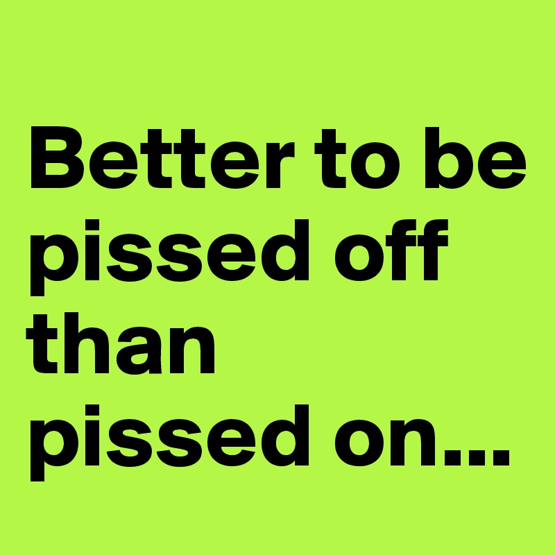 
Better to be 
pissed off 
than 
pissed on...
