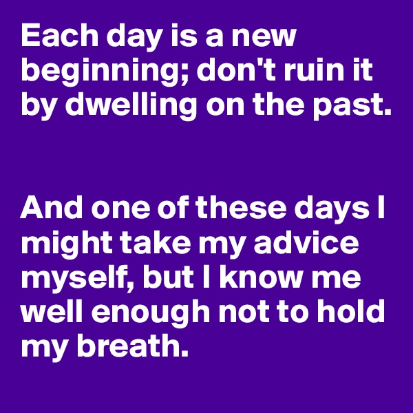 Each day is a new beginning; don't ruin it by dwelling on the past.


And one of these days I might take my advice myself, but I know me well enough not to hold my breath.
