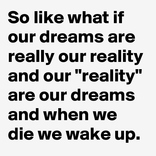 So like what if our dreams are really our reality and our "reality" are our dreams and when we die we wake up. 