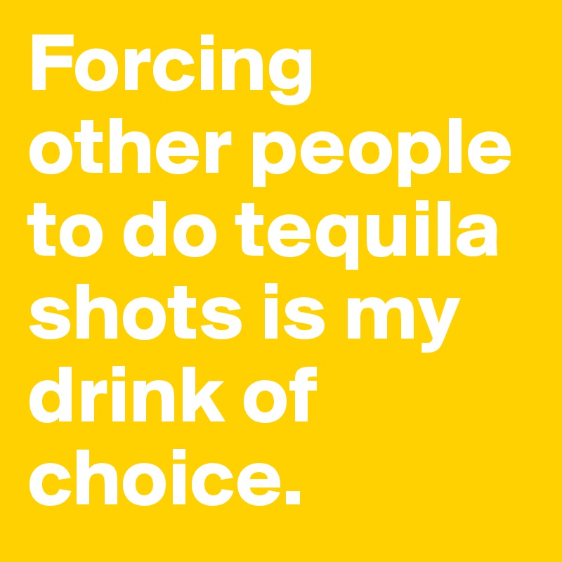 Forcing other people to do tequila shots is my drink of choice.