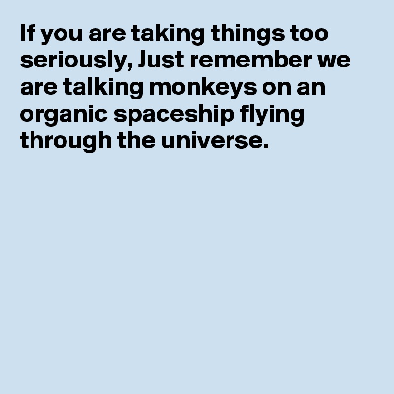 If you are taking things too seriously, Just remember we are talking monkeys on an organic spaceship flying through the universe.







