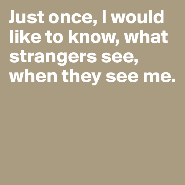 Just once, I would like to know, what strangers see, when they see me.



