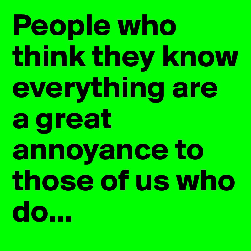 People who think they know everything are a great annoyance to those of us who do...