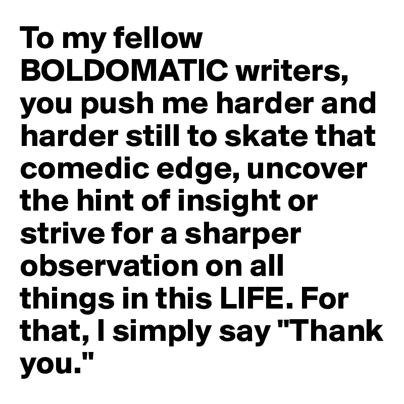 To my fellow BOLDOMATIC writers, you push me harder and harder still to skate that comedic edge, uncover the hint of insight or strive for a sharper observation on all things in this LIFE. For that, I simply say "Thank you."