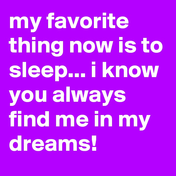 my favorite thing now is to sleep... i know you always find me in my dreams!