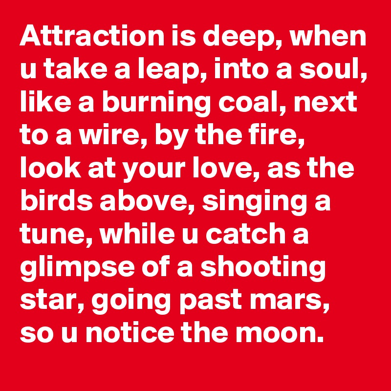 Attraction is deep, when u take a leap, into a soul, like a burning coal, next to a wire, by the fire, look at your love, as the birds above, singing a tune, while u catch a glimpse of a shooting star, going past mars,  so u notice the moon. 