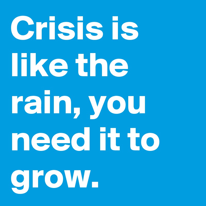 Crisis is like the rain, you need it to grow.