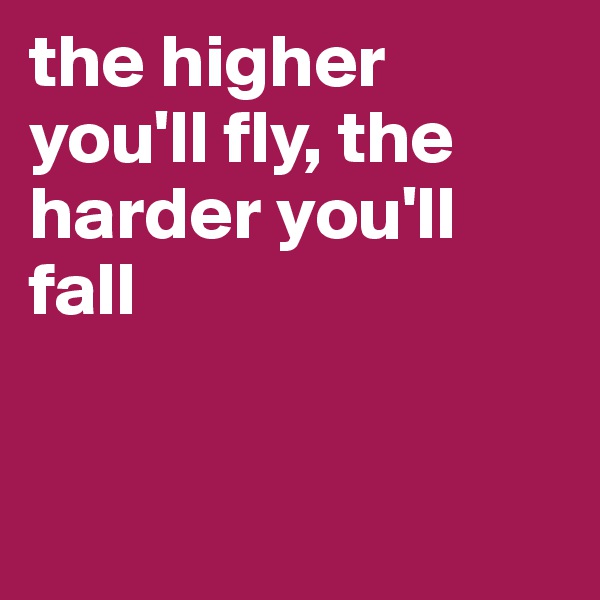 the higher you'll fly, the harder you'll fall


