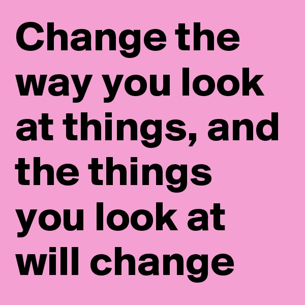 Change the way you look at things, and the things you look at will change