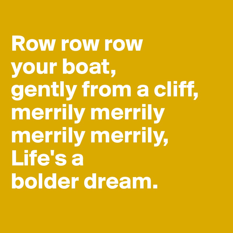 
Row row row 
your boat, 
gently from a cliff,
merrily merrily merrily merrily,
Life's a 
bolder dream.
