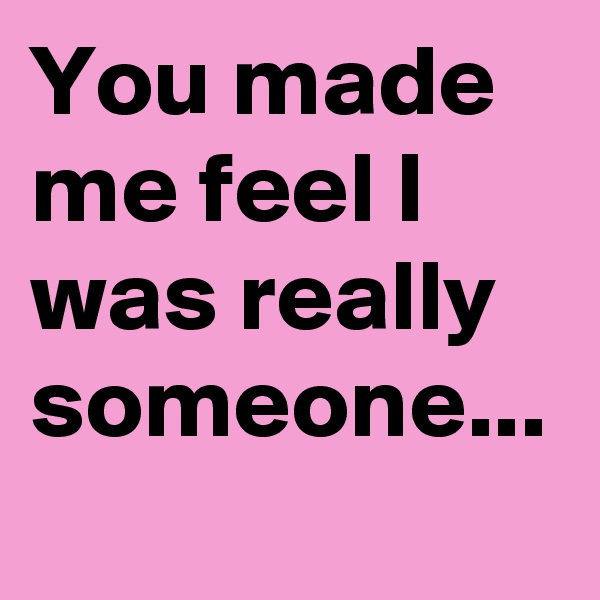 You made me feel I was really someone...