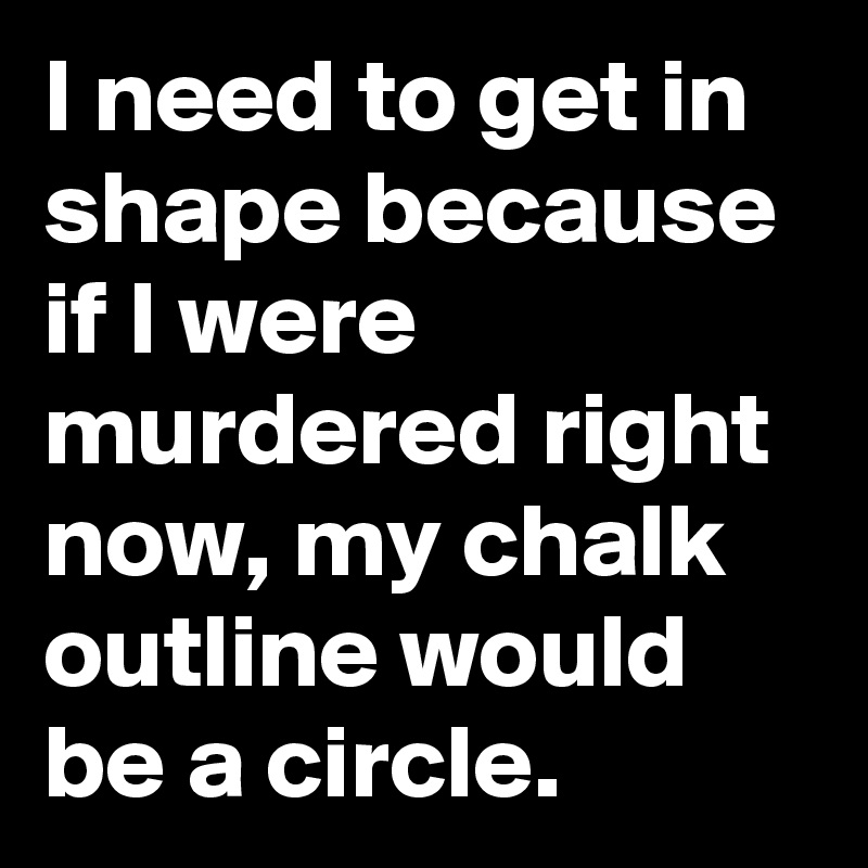 I need to get in shape because if I were murdered right now, my chalk outline would be a circle.