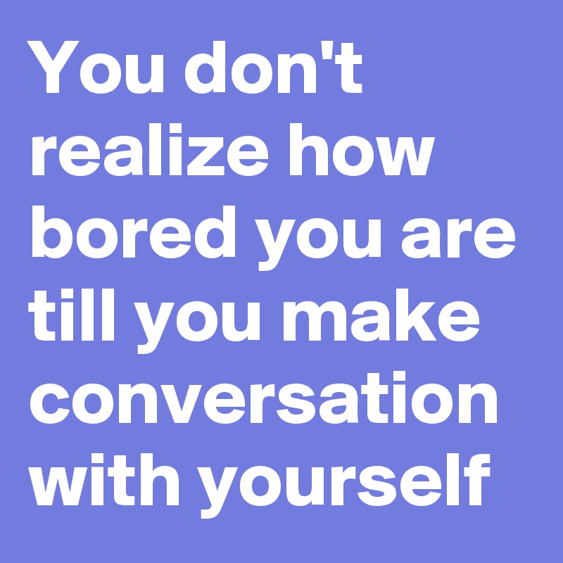 You don't realize how bored you are till you make conversation with yourself 