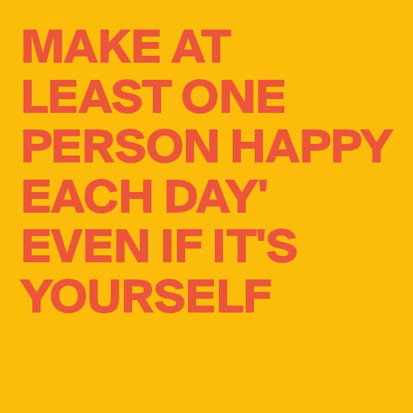 MAKE AT LEAST ONE PERSON HAPPY EACH DAY'
EVEN IF IT'S YOURSELF 
