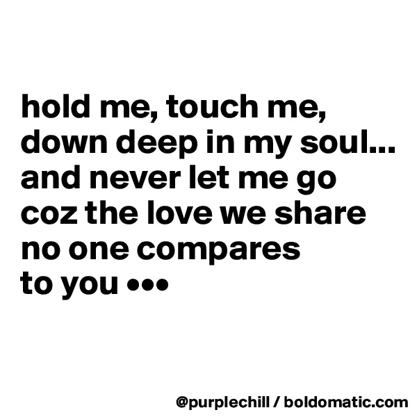 

hold me, touch me,
down deep in my soul...
and never let me go
coz the love we share
no one compares
to you •••

