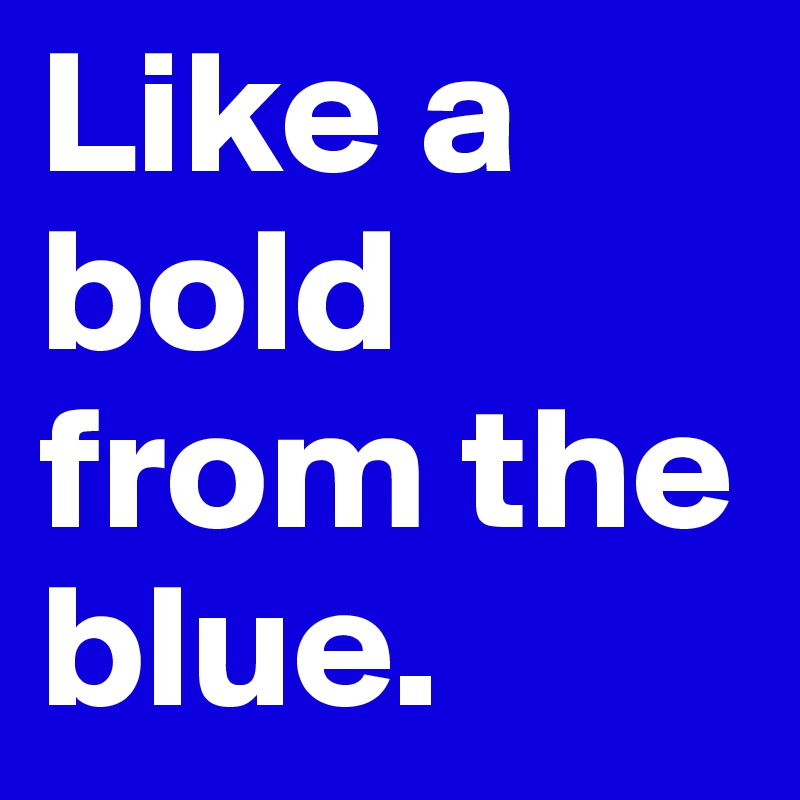 Like a bold from the blue.