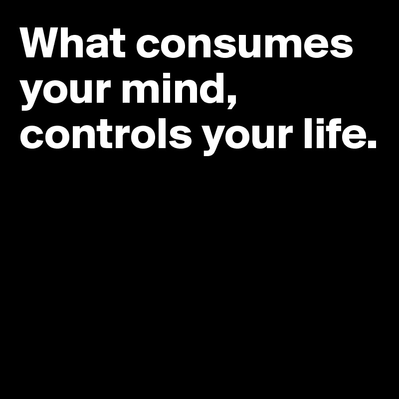 What consumes your mind, 
controls your life. 



