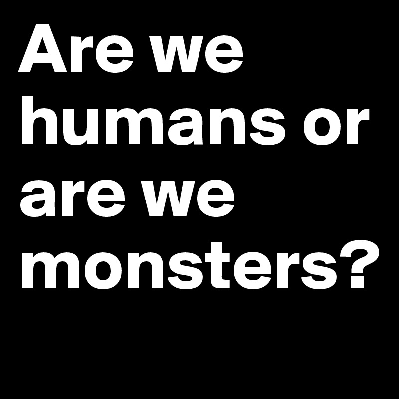 Are we humans or are we monsters? 