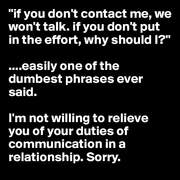 "if you don't contact me, we won't talk. if you don't put in the effort, why should I?"

....easily one of the dumbest phrases ever said. 

I'm not willing to relieve you of your duties of communication in a relationship. Sorry. 