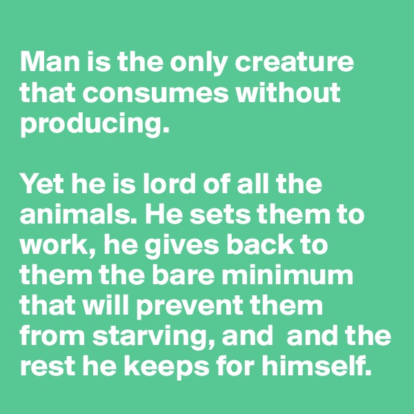 
Man is the only creature that consumes without producing. 

Yet he is lord of all the animals. He sets them to work, he gives back to them the bare minimum that will prevent them from starving, and  and the rest he keeps for himself.