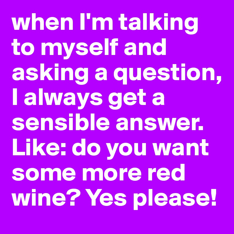 when I'm talking to myself and asking a question, I always get a sensible answer. Like: do you want some more red wine? Yes please!