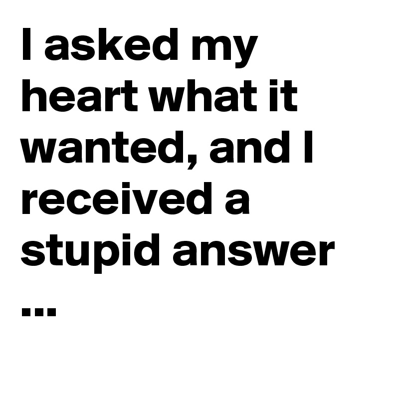 I asked my heart what it wanted, and I received a stupid answer ...
