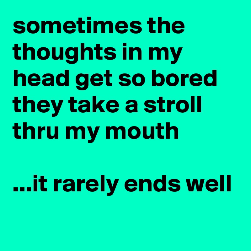 sometimes the thoughts in my head get so bored they take a stroll thru my mouth

...it rarely ends well
