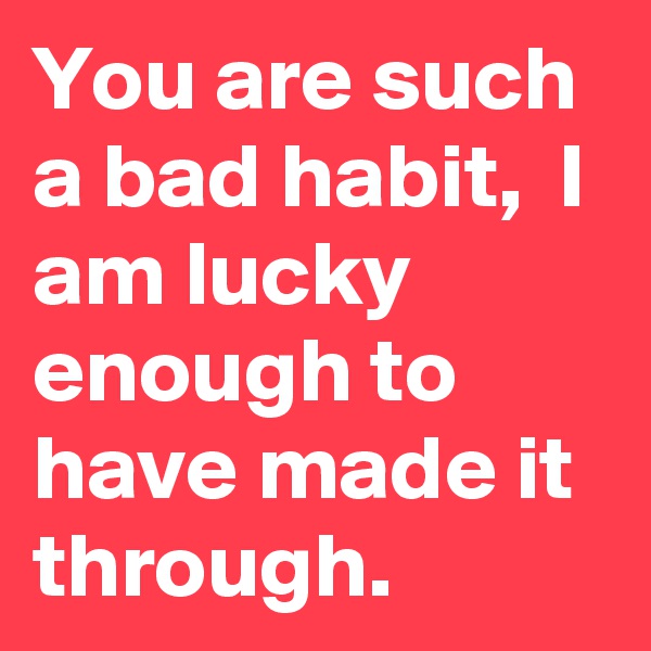 You are such a bad habit,  I am lucky enough to have made it through.  