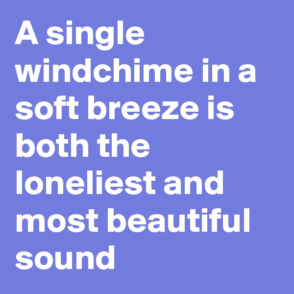 A single windchime in a soft breeze is both the loneliest and most beautiful sound