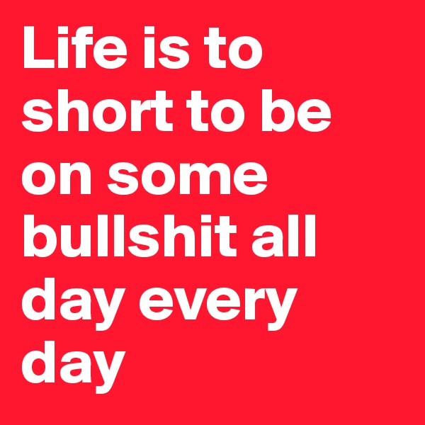 Life is to short to be on some bullshit all day every day