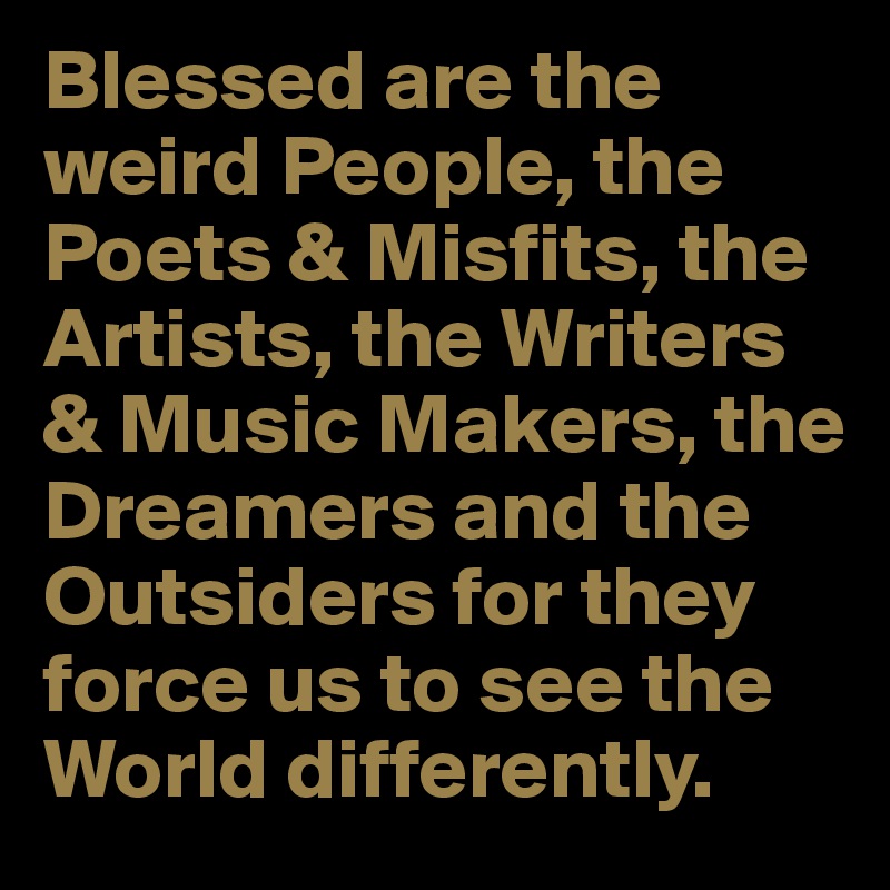 Blessed are the weird People, the Poets & Misfits, the Artists, the Writers & Music Makers, the Dreamers and the Outsiders for they force us to see the World differently.