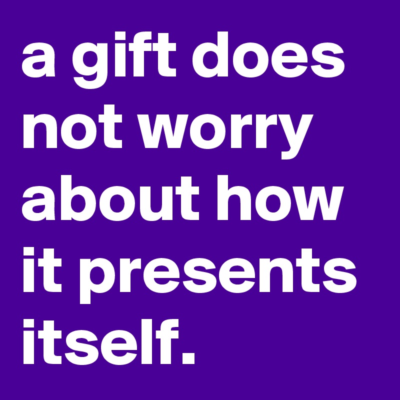 a gift does not worry about how it presents itself.