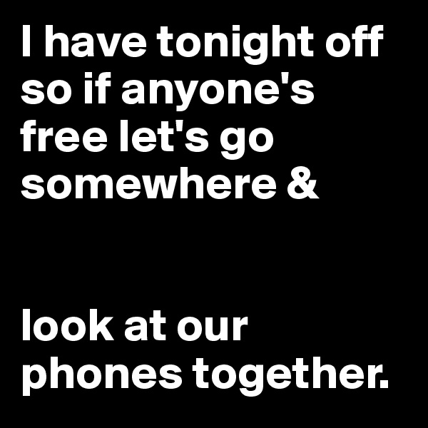 I have tonight off so if anyone's free let's go somewhere & 


look at our phones together.