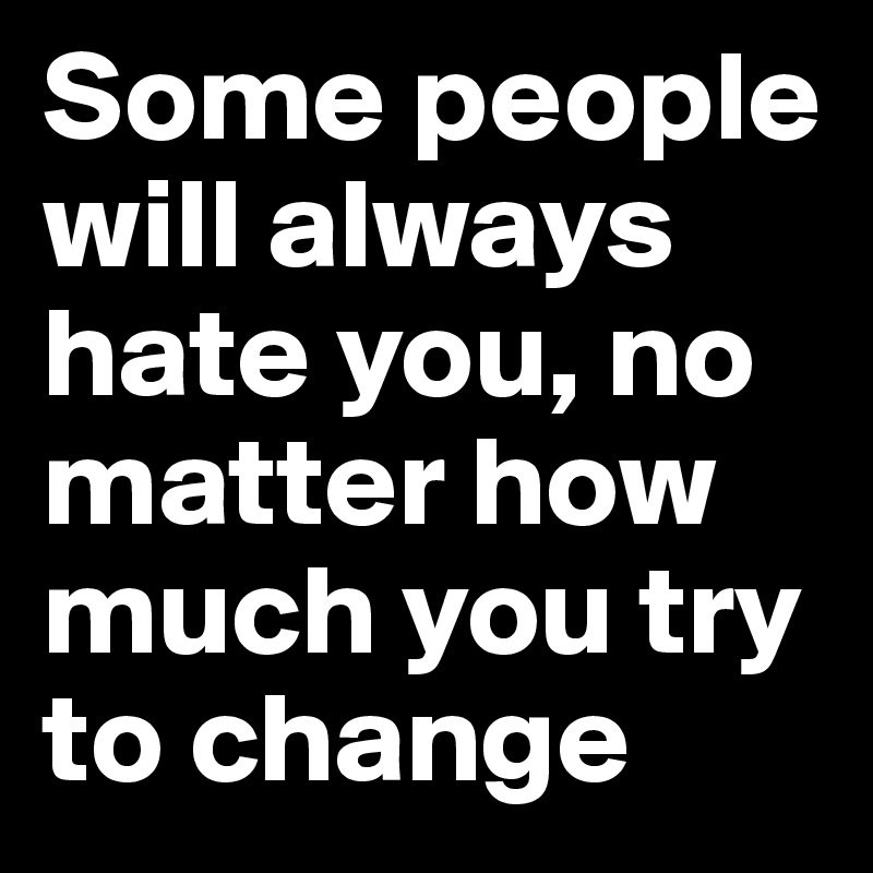 Some people will always hate you, no matter how much you try to change 