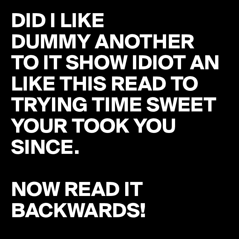 DID I LIKE
DUMMY ANOTHER
TO IT SHOW IDIOT AN LIKE THIS READ TO TRYING TIME SWEET YOUR TOOK YOU SINCE.

NOW READ IT BACKWARDS!