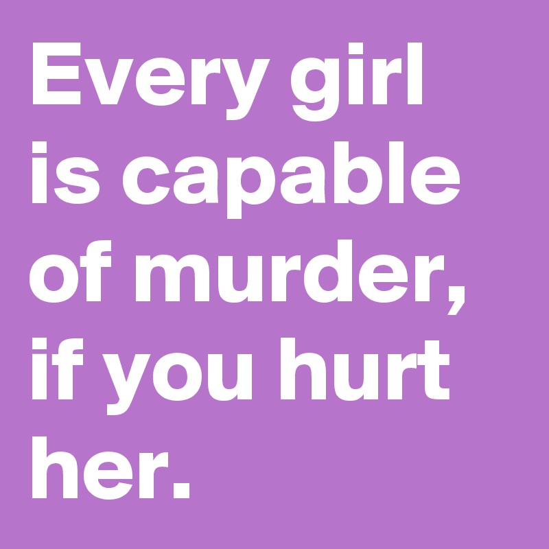 Every girl is capable of murder, if you hurt her.
