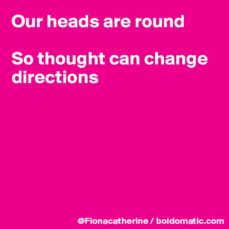 Our heads are round

So thought can change directions







